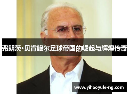弗朗茨·贝肯鲍尔足球帝国的崛起与辉煌传奇