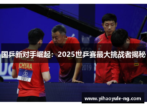 国乒新对手崛起：2025世乒赛最大挑战者揭秘
