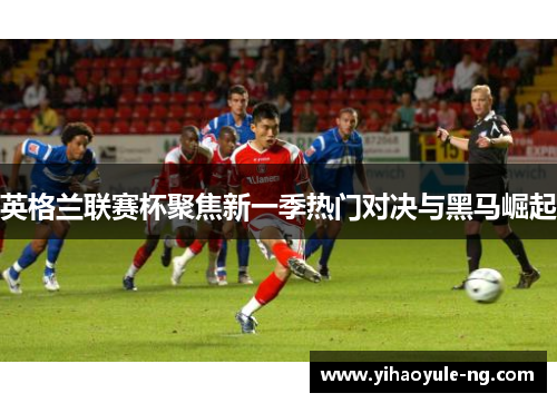 英格兰联赛杯聚焦新一季热门对决与黑马崛起