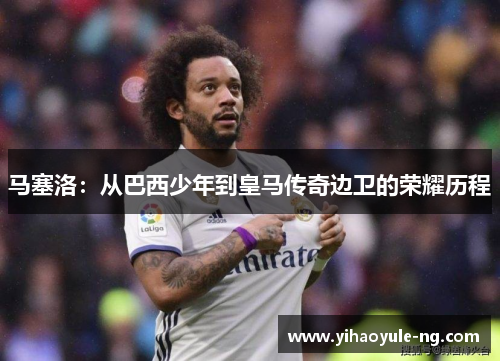 马塞洛：从巴西少年到皇马传奇边卫的荣耀历程
