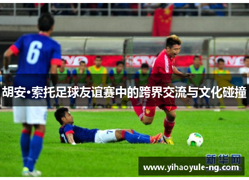 胡安·索托足球友谊赛中的跨界交流与文化碰撞