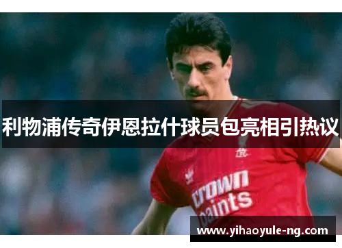 利物浦传奇伊恩拉什球员包亮相引热议