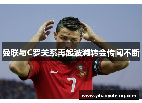 曼联与C罗关系再起波澜转会传闻不断