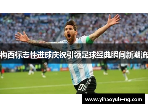 梅西标志性进球庆祝引领足球经典瞬间新潮流